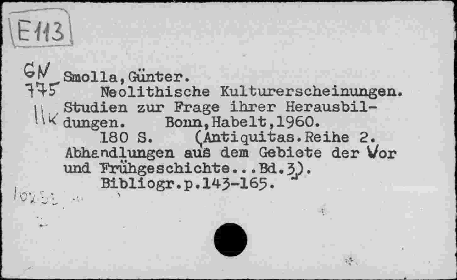 ﻿Smolla, Gunter.
^45 Neolithische Kulturerscheinungen. 11.,Studien zur Frage ihrer Herausbil-' • * düngen. Bonn,Habelt,I960.
180 S.	ÇAntiquitas.Reihe 2.
Abhandlungen auä dem Gebiete der Vor und Frühgeschichte...Bd.5).
Bibliogr.p.143-165.